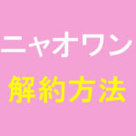 ニャオワンの解約方法は？手順や注意点を紹介
